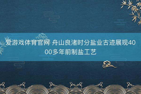 爱游戏体育官网 舟山良渚时分盐业古迹展现4000多年前制盐工艺