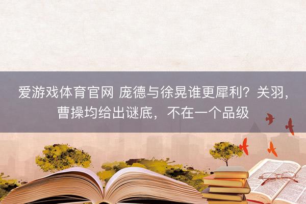爱游戏体育官网 庞德与徐晃谁更犀利？关羽，曹操均给出谜底，不在一个品级