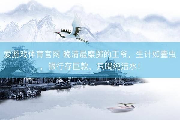爱游戏体育官网 晚清最糜掷的王爷，生计如蠹虫，银行存巨款，只喝纯洁水！