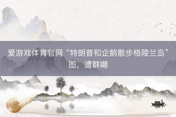 爱游戏体育官网 “特朗普和企鹅散步格陵兰岛”图，遭群嘲