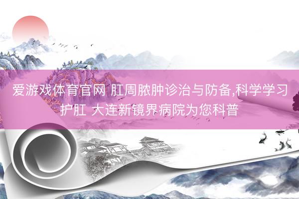 爱游戏体育官网 肛周脓肿诊治与防备,科学学习护肛 大连新镜界病院为您科普