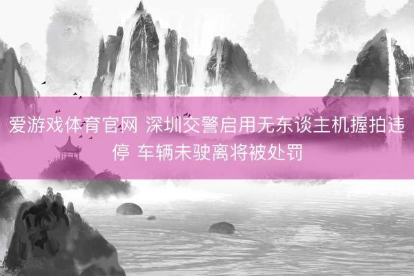 爱游戏体育官网 深圳交警启用无东谈主机握拍违停 车辆未驶离将被处罚