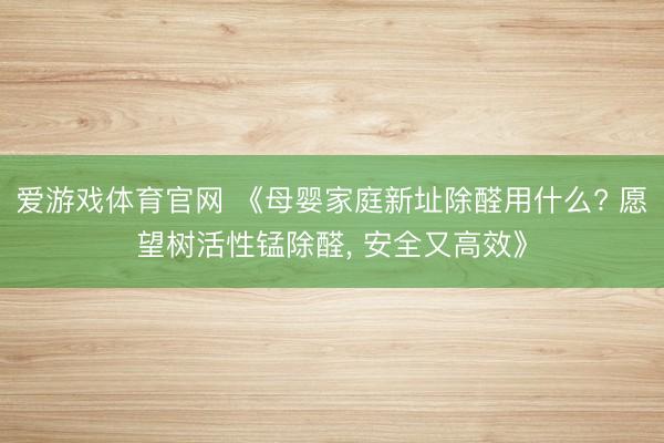 爱游戏体育官网 《母婴家庭新址除醛用什么? 愿望树活性锰除醛, 安全又高效》