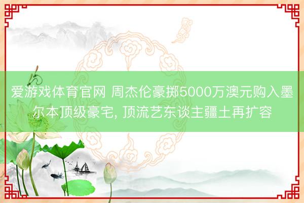 爱游戏体育官网 周杰伦豪掷5000万澳元购入墨尔本顶级豪宅, 顶流艺东谈主疆土再扩容