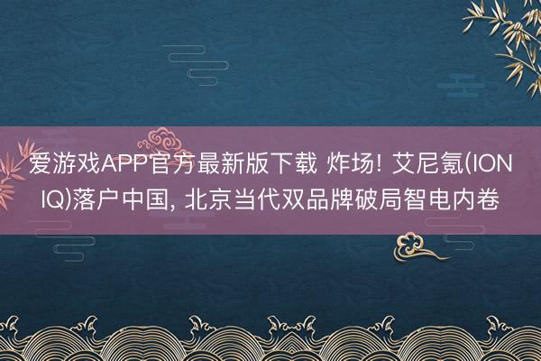 爱游戏APP官方最新版下载 炸场! 艾尼氪(IONIQ)落户中国, 北京当代双品牌破局智电内卷