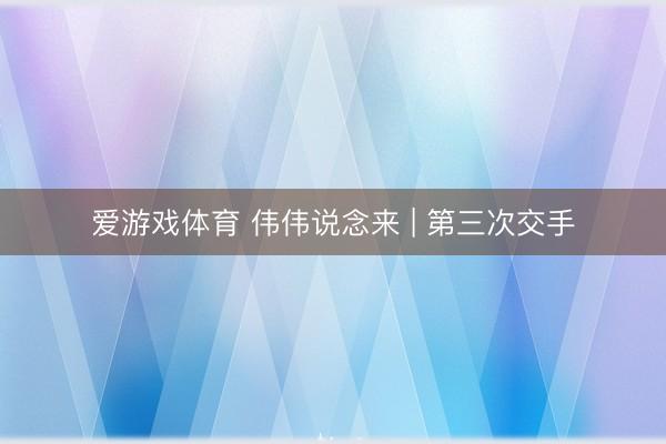 爱游戏体育 伟伟说念来 | 第三次交手