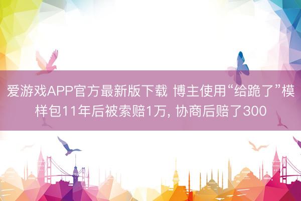 爱游戏APP官方最新版下载 博主使用“给跪了”模样包11年后被索赔1万, 协商后赔了300