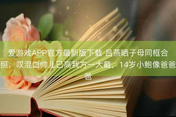 爱游戏APP官方最新版下载 吕燕晒子母同框合照，叹混血帅儿已高我方一大截，14岁小鲍像爸爸