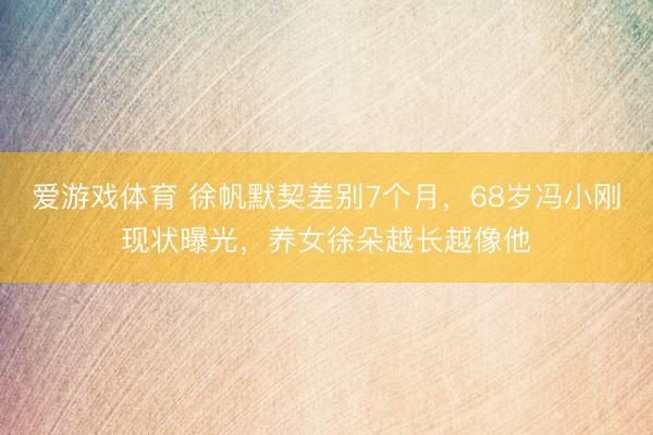 爱游戏体育 徐帆默契差别7个月，68岁冯小刚现状曝光，养女徐朵越长越像他