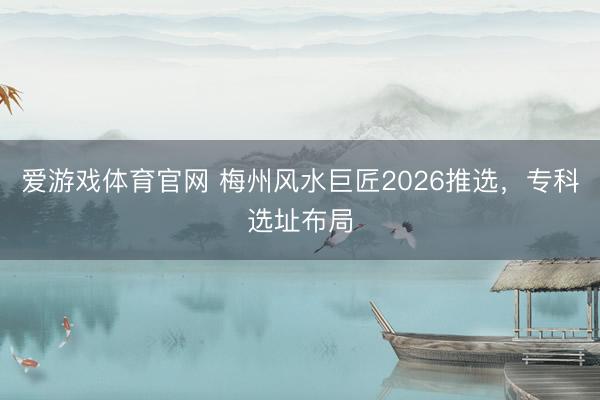 爱游戏体育官网 梅州风水巨匠2026推选，专科选址布局