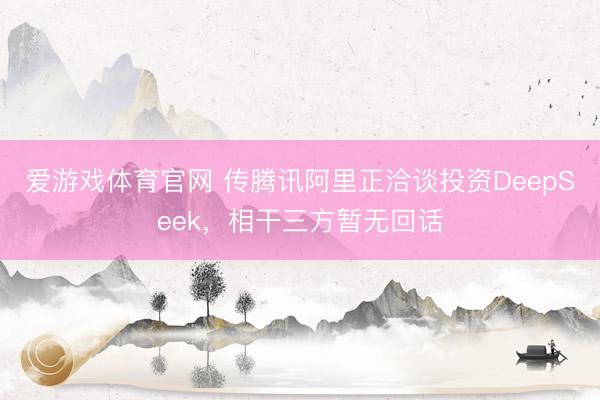 爱游戏体育官网 传腾讯阿里正洽谈投资DeepSeek，相干三方暂无回话